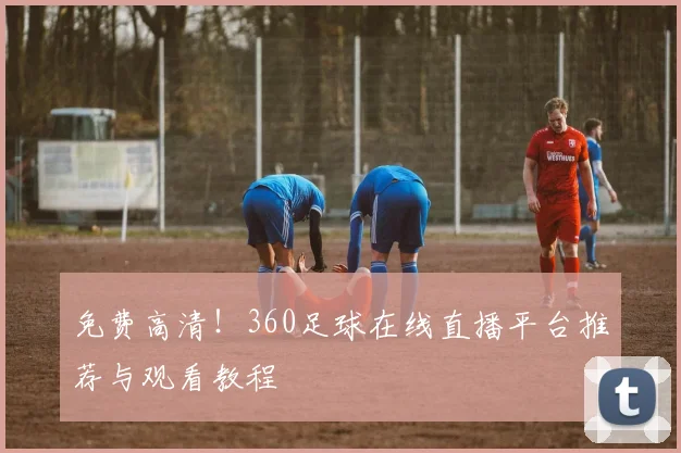 免费高清！360足球在线直播平台推荐与观看教程