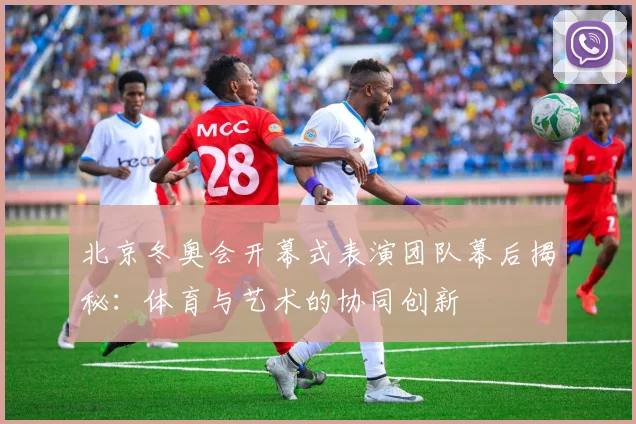 北京冬奥会开幕式表演团队幕后揭秘：体育与艺术的协同创新