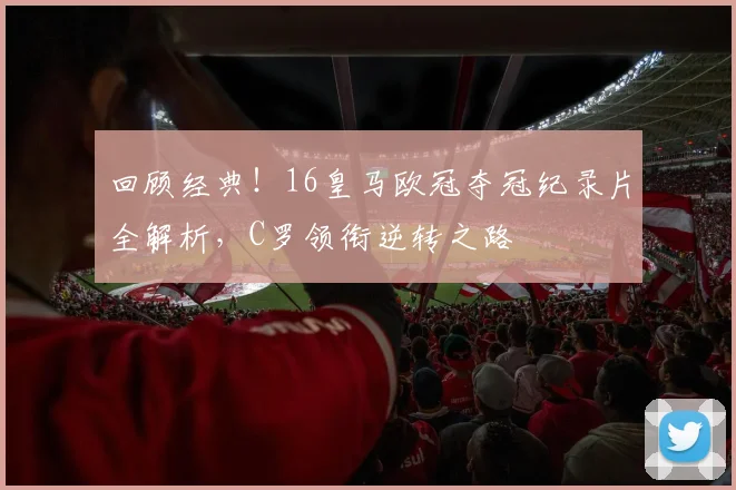 回顾经典！16皇马欧冠夺冠纪录片全解析，C罗领衔逆转之路