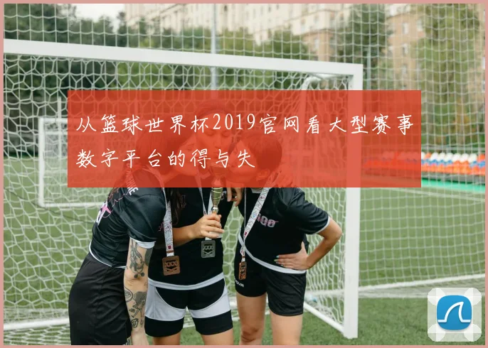 从篮球世界杯2019官网看大型赛事数字平台的得与失