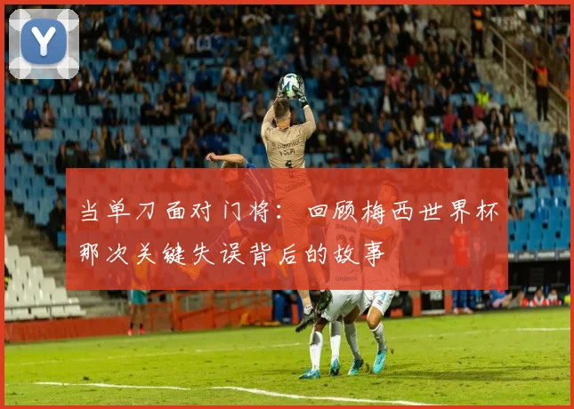 当单刀面对门将：回顾梅西世界杯那次关键失误背后的故事