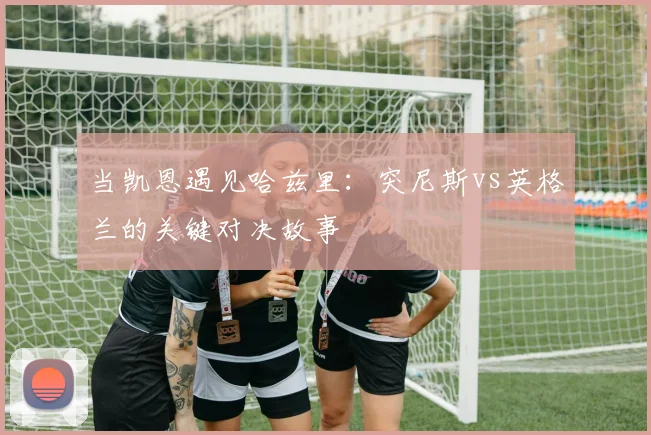 当凯恩遇见哈兹里：突尼斯vs英格兰的关键对决故事