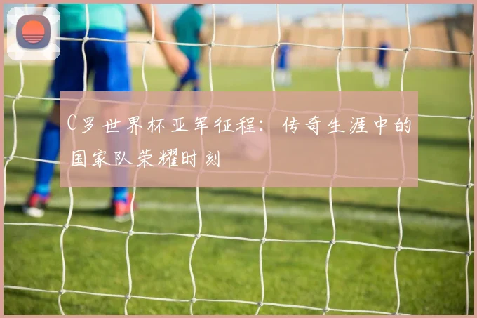 C罗世界杯亚军征程：传奇生涯中的国家队荣耀时刻