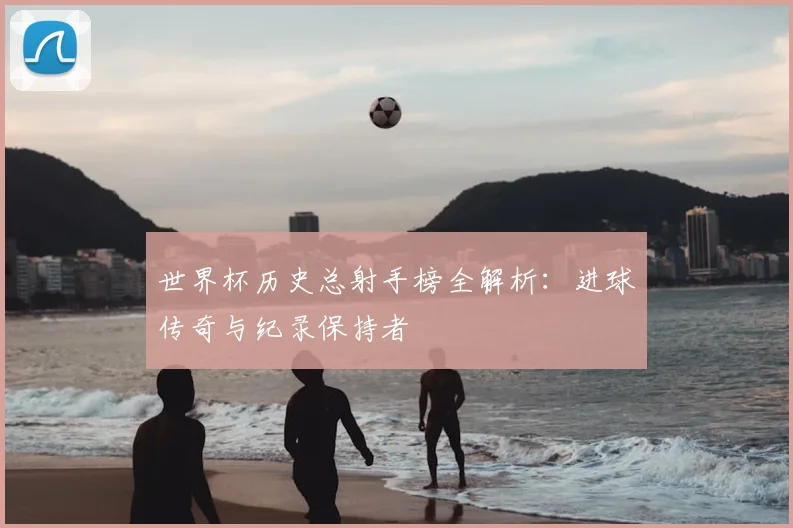 世界杯历史总射手榜全解析：进球传奇与纪录保持者