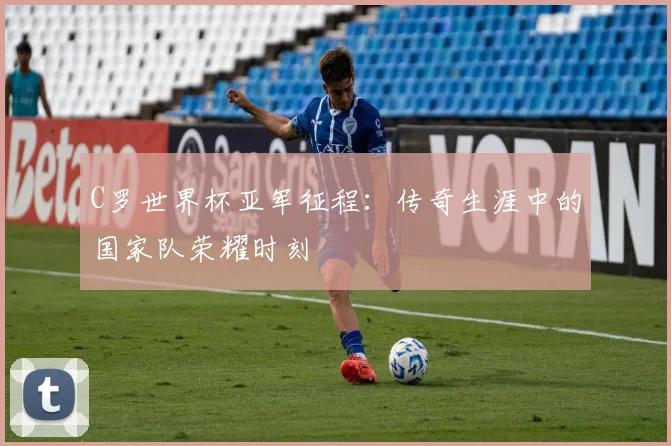 C罗世界杯亚军征程：传奇生涯中的国家队荣耀时刻