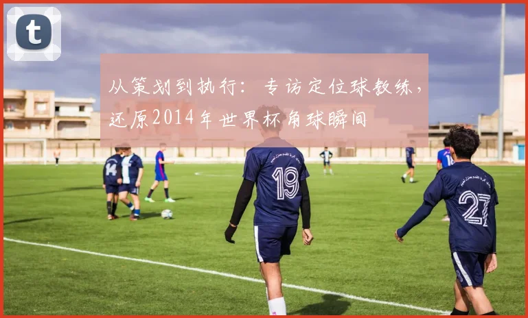 从策划到执行：专访定位球教练，还原2014年世界杯角球瞬间