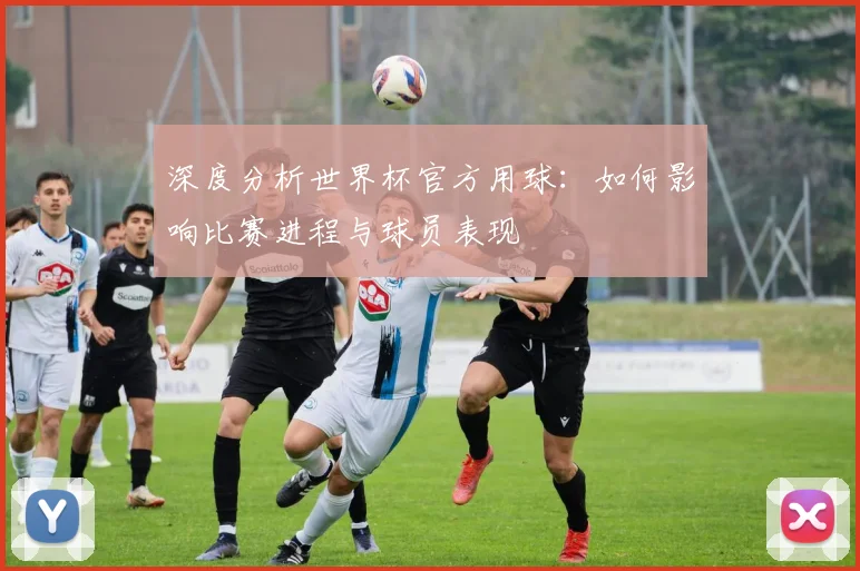 深度分析世界杯官方用球：如何影响比赛进程与球员表现