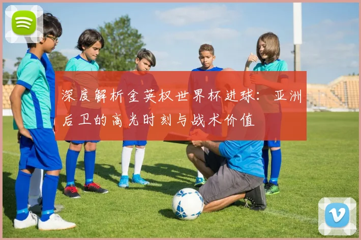 深度解析金英权世界杯进球：亚洲后卫的高光时刻与战术价值