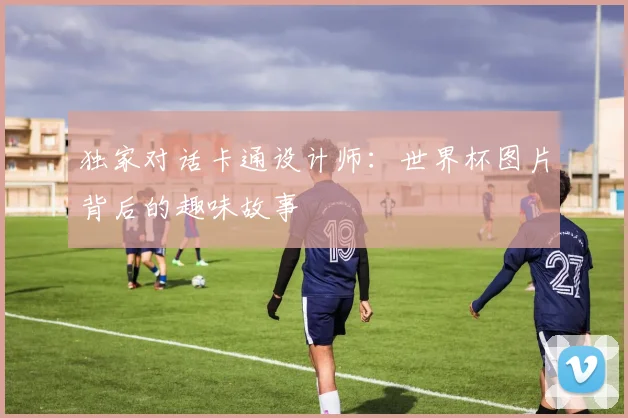 独家对话卡通设计师:世界杯图片背后的趣味故事