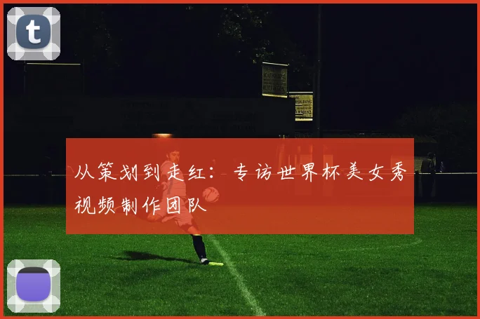 从策划到走红：专访世界杯美女秀视频制作团队