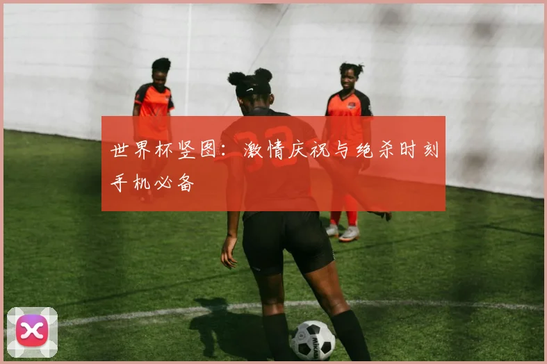 世界杯竖图：激情庆祝与绝杀时刻手机必备