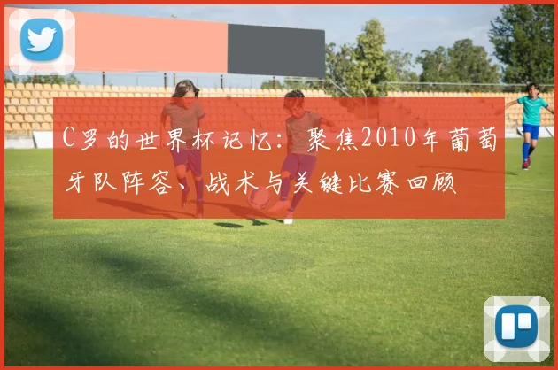 C罗的世界杯记忆:聚焦2010年葡萄牙队阵容、战术与关键比赛回顾