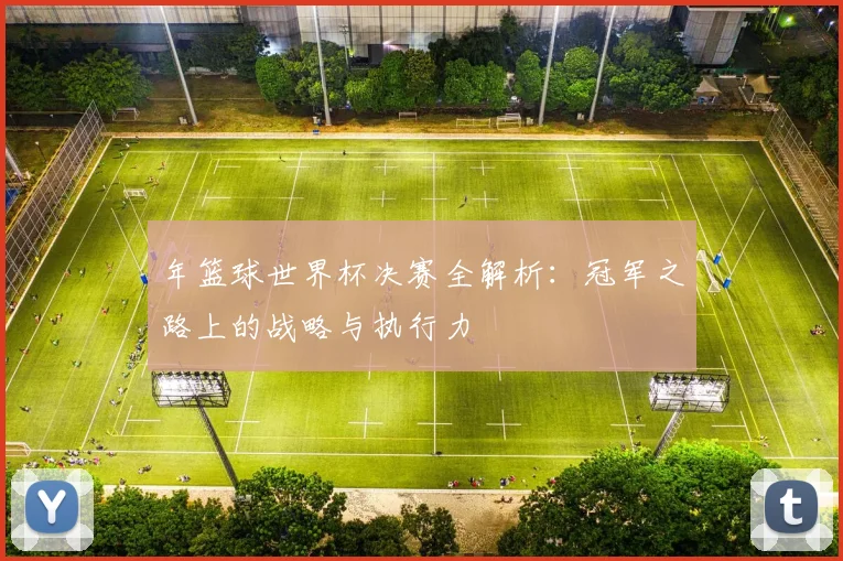 年篮球世界杯决赛全解析：冠军之路上的战略与执行力