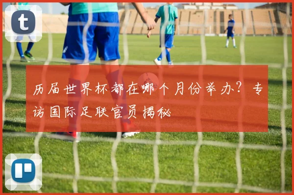 历届世界杯都在哪个月份举办？专访国际足联官员揭秘