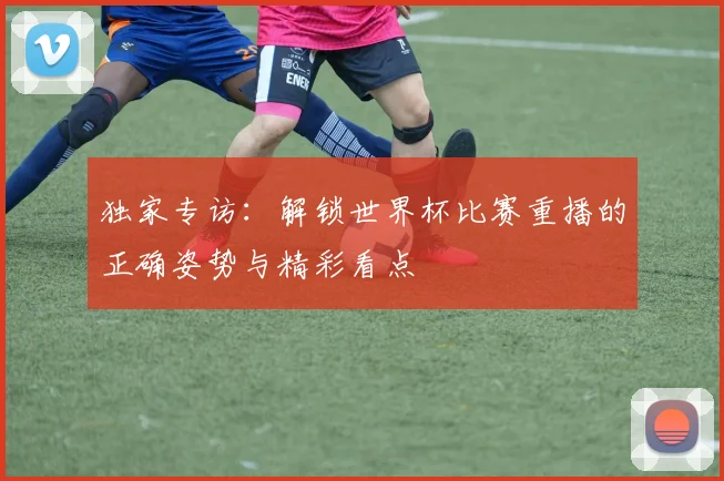 独家专访：解锁世界杯比赛重播的正确姿势与精彩看点