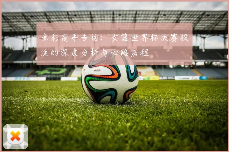 竞彩高手专访：女篮世界杯决赛投注的深度分析与心路历程