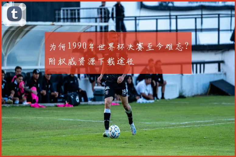 为何1990年世界杯决赛至今难忘？附权威资源下载途径