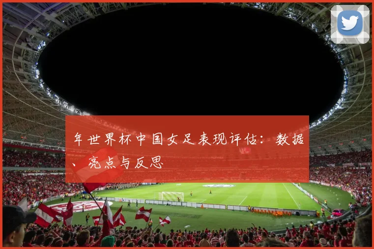 年世界杯中国女足表现评估：数据、亮点与反思