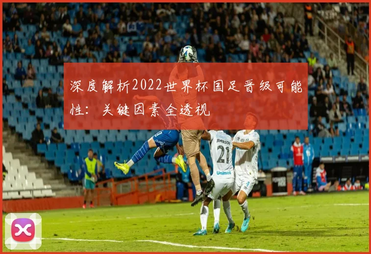深度解析2022世界杯国足晋级可能性：关键因素全透视