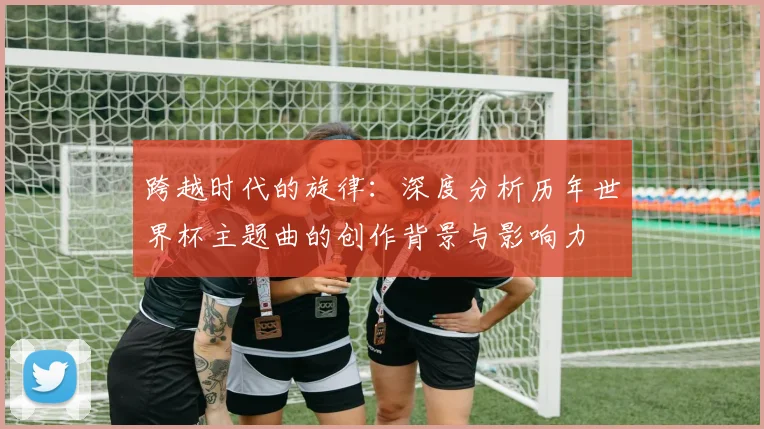 跨越时代的旋律：深度分析历年世界杯主题曲的创作背景与影响力