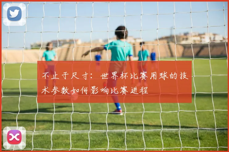 不止于尺寸：世界杯比赛用球的技术参数如何影响比赛进程