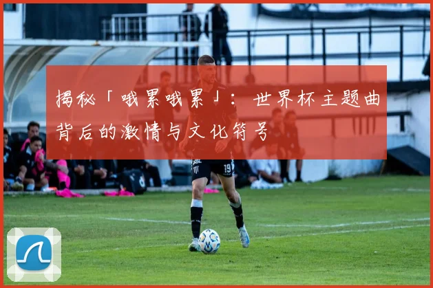 揭秘「哦累哦累」：世界杯主题曲背后的激情与文化符号