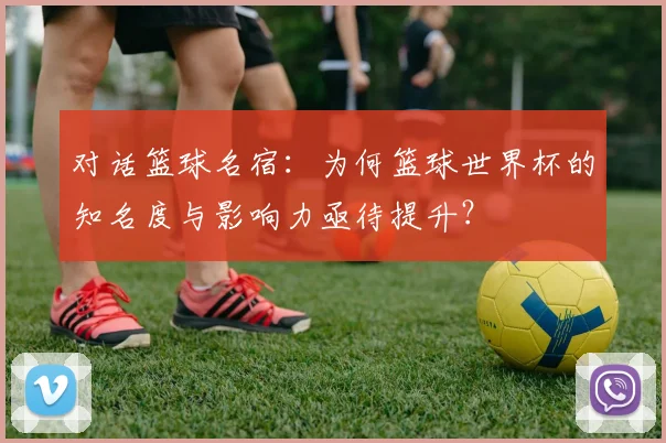 对话篮球名宿：为何篮球世界杯的知名度与影响力亟待提升？
